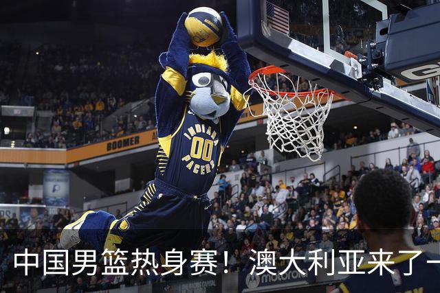 中国男篮热身赛！澳大利亚来了一支残阵，没有杨瀚森也能取胜