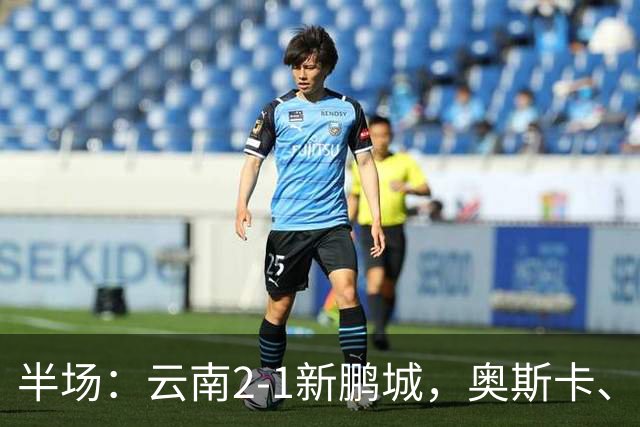 半场：云南2-1新鹏城，奥斯卡、卡约、周定洋破门