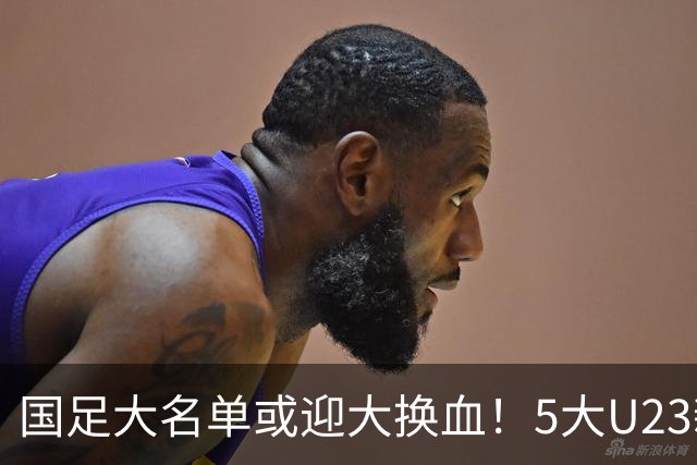 国足大名单或迎大换血！5大U23新星有望成主力，张玉宁正式顶替武磊