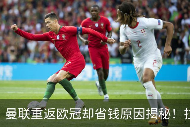 曼联重返欧冠却省钱原因揭秘！拉爵的10亿节约理由，新主场计划影响转会