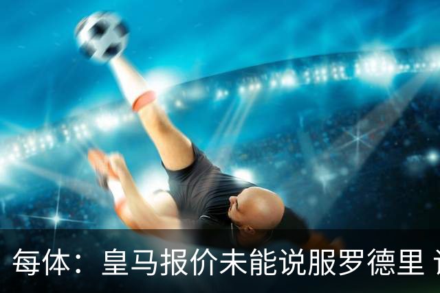 每体：皇马报价未能说服罗德里 谈判出现转折 转会基本告吹