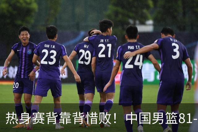 热身赛背靠背惜败！中国男篮81-82遭塞尔维亚FMP准绝杀 末节崩盘错失胜局