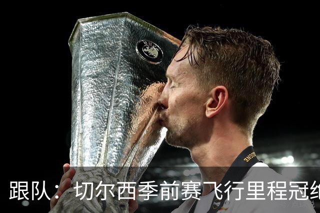 跟队：切尔西季前赛飞行里程冠绝英超；帕尔默展现了迷人的魅力