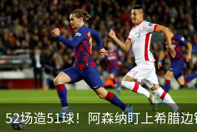 52场造51球！阿森纳盯上希腊边锋，3500万英镑或创比甲纪录